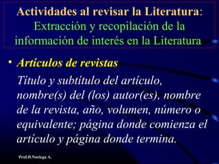 Prof.D.Noriega A.
Actividades al revisar la Literatura:
Extracción y recopilación de la
información de interés en la Literatura
• Artículos de revistasArtículos de revistas
Título y subtítulo del artículo,
nombre(s) del (los) autor(es), nombre
de la revista, año, volumen, número o
equivalente; página donde comienza el
artículo y página donde termina.
 