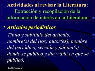 Prof.D.Noriega A.
Actividades al revisar la Literatura:
Extracción y recopilación de la
información de interés en la Literatura
• Artículos periodísticosArtículos periodísticos
Título y subtítulo del artículo,
nombre(s) del (los) autor(es), nombre
del periódico, sección y página(s)
donde se publicó y día y año en que se
publicó.
 
