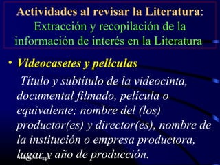 Prof.D.Noriega A.
Actividades al revisar la Literatura:
Extracción y recopilación de la
información de interés en la Literatura
• Videocasetes y películasVideocasetes y películas
Título y subtítulo de la videocinta,
documental filmado, película o
equivalente; nombre del (los)
productor(es) y director(es), nombre de
la institución o empresa productora,
lugar y año de producción.
 