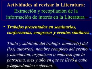 Prof.D.Noriega A.
Actividades al revisar la Literatura:
Extracción y recopilación de la
información de interés en la Literatura
• Trabajos presentados en seminarios,Trabajos presentados en seminarios,
conferencias, congresos y eventos similaresconferencias, congresos y eventos similares
Título y subtítulo del trabajo, nombre(s) del
(los) autor(es), nombre completo del evento
y asociación, organismo o empresa que lo
patrocina, mes y año en que se llevó a cabo
y lugar donde se efectuó.
 