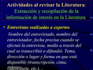 Prof.D.Noriega A.
Actividades al revisar la Literatura:
Extracción y recopilación de la
información de interés en la Literatura
• Entrevistas realizadas a expertosEntrevistas realizadas a expertos
Nombre del entrevistado, nombre del
entrevistador, fecha precisa cuando se
efectuó la entrevista, medio a través del
cual se transcribió o difundió. Tema,
dirección o lugar y forma en que está
disponible (transcripción, cinta,
videocasete, etc.). .
 