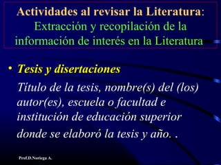 Prof.D.Noriega A.
Actividades al revisar la Literatura:
Extracción y recopilación de la
información de interés en la Literatura
• Tesis y disertacionesTesis y disertaciones
Título de la tesis, nombre(s) del (los)
autor(es), escuela o facultad e
institución de educación superior
donde se elaboró la tesis y año. .
 