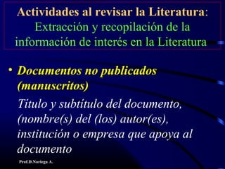 Prof.D.Noriega A.
Actividades al revisar la Literatura:
Extracción y recopilación de la
información de interés en la Literatura
• Documentos no publicadosDocumentos no publicados
(manuscritos)(manuscritos)
Título y subtítulo del documento,
(nombre(s) del (los) autor(es),
institución o empresa que apoya al
documento
 