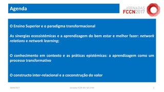 Agenda
18/04/2017 Jornadas FCCN 2017 @ UTAD 2
O Ensino Superior e o paradigma transformacional
As sinergias ecossistémicas e a aprendizagem do bem estar e melhor fazer: network
relations e network learning;
O conhecimento em contexto e as práticas epistémicas: a aprendizagem como um
processo transformativo
O constructo inter-relacional e a coconstrução do valor
 