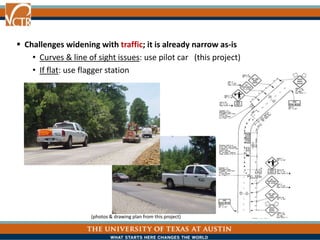  Challenges widening with traffic; it is already narrow as-is
• Curves & line of sight issues: use pilot car (this project)
• If flat: use flagger station
(photos & drawing plan from this project)
 