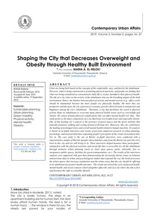 Contemporary Urban Affairs
2019, Volume 3, Number 2, pages 16– 27
Shaping the City that Decreases Overweight and
Obesity through Healthy Built Environment
* PhD candidate. MARIA A. EL HELOU1
1Aristotle University of Thessaloniki, Thessaloniki, Greece
E Mail: maelhelou@arch.auth.gr
A B S T R A C T
Cities are being built based on the concepts of the comfortable, easy, and fast for the inhabitants.
However, what is being constructed is promoting physical inactivity, and people are finding that
what was being considered as convenient for daily life is, in fact, harmful to their physical health.
The life of a city relies on the activity of the inhabitants who are the breathing engine of the built
environment. Hence, the balance between physical activity and mental activity (e.g., office work)
should be maintained because the more people are physically healthy, the more they are
productive and the more the city experiences economic growth which all leads to satisfaction and
happiness among the city’s inhabitants. Therefore, a city that facilitates the reach to physical
activity helps its inhabitants to overcome many physical health issues such as overweight and
obesity, the causes of many physical complications that can affect mental health over time. This
study points to the many components of a city that beats overweight issues and especially obesity.
One of this healing city’s aspects is the presence of green spaces and the green mobility that
typically promotes walking and cycling instead of driving cars. Moreover, this city could foster
the healing of prolonged stress and overall mental health related to human inactivity. Its analysis
is based on in-depth interviews and results of previous empirical research in urban planning,
psychology, and neuroarchitecture regarding people's perception of the visual environment they
live in. The case study is the city of Beirut: in-depth interviews were conducted with a
representative sample of Beirutis (people whose families come from the Beirut city and who were
born in this city and are still living in it). These interviews helped measure these participants’
satisfaction with the physical activities and social life that is accessible for all the inhabitants
through inclusive urban planning (such as clean open spaces, parks, sidewalks, free or
inexpensive public spaces, facilities for green transportation, etc.). The results of the interviews
analysis were supported with past data demonstrating the increasing obesity issues in Lebanon
and previous data in urban and psychological studies that expound the way the brain processes
the urban spaces that increase satisfaction and the urban areas that the city should be offering
to its inhabitants for positive health outcomes. The results uncovered the cycle of physical health,
mental health, and social contacts which altogether affect the soul of a city where the aim is first
and foremost the right to a healthy lifestyle.
CONTEMPORARY URBAN AFFAIRS (2019), 3(2), 16-27.
Doi:10.25034/ijcua.2018.4697
www.ijcua.com
Copyright © 2018 Contemporary Urban Affairs. All rights reserved.
1. Introduction
Hove (as cited in Mudede, 2011), noted:
The city is totally human. The steps in an
apartment building are for human feet, the door
knobs afford human hands, the bed is for a
human back …, the window is there for you, the
streets are paved for your modes of
A R T I C L E I N F O:
Article history:
Received 08 February 2018
Accepted 05 June 2018
Available online 15 September
2018
Keywords:
Sustainable planning;
Urban planning;
Green mobility;
Physical activity;
Mental health;
Obesity;
This work is licensed under a
Creative Commons Attribution -
NonCommercial - NoDerivs 4.0.
"CC-BY-NC-ND"
*Corresponding Author:
Aristotle University of Thessaloniki, Thessaloniki, Greece
E Mail: maelhelou@arch.auth.gr
 