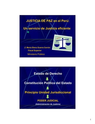 JUSTICIA DE PAZ en el Perú:

Un servicio de Justicia eficiente




J. María Elena Guerra Cerrón
   Fiscal Superior

   Ministerio Público




          Estado de Derecho


Constitución Política del Estado


Principio Unidad Jurisdiccional

              PODER JUDICIAL
            (Administración de Justicia)




                                           1
 