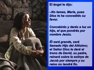 El ángel le dijo:

–No temas, María, pues
Dios te ha concedido su
favor.

Concebirás y darás a luz un
hijo, al que pondrás por
nombre Jesús.

Él será grande, será
llamado Hijo del Altísimo;
el Señor Dios le dará el
trono de David, su padre,
reinará sobre la estirpe de
Jacob por siempre y su
reino no tendrá fin.
 