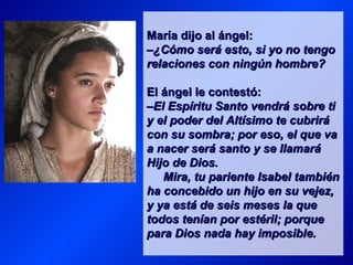 María dijo al ángel:
–¿Cómo será esto, si yo no tengo
relaciones con ningún hombre?

El ángel le contestó:
–El Espíritu Santo vendrá sobre ti
y el poder del Altísimo te cubrirá
con su sombra; por eso, el que va
a nacer será santo y se llamará
Hijo de Dios.
   Mira, tu pariente Isabel también
ha concebido un hijo en su vejez,
y ya está de seis meses la que
todos tenían por estéril; porque
para Dios nada hay imposible.
 