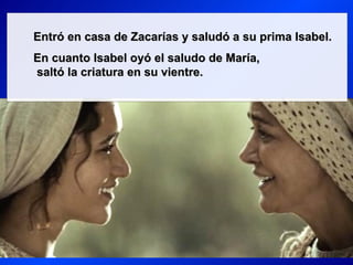 Entró en casa de Zacarías y saludó a su prima Isabel.
En cuanto Isabel oyó el saludo de María,
saltó la criatura en su vientre.
 