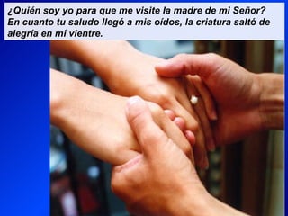 ¿Quién soy yo para que me visite la madre de mi Señor?
En cuanto tu saludo llegó a mis oídos, la criatura saltó de
alegría en mi vientre.
 
