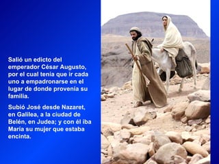 Salió un edicto del
emperador César Augusto,
por el cual tenía que ir cada
uno a empadronarse en el
lugar de donde provenía su
familia.
Subió José desde Nazaret,
en Galilea, a la ciudad de
Belén, en Judea; y con él iba
María su mujer que estaba
encinta.
 