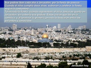 Sus padres iban cada año a Jerusalén, por la fiesta de pascua.
Cuando el niño cumplió doce años, subieron a celebrar la fiesta,
según la costumbre.
Terminada la fiesta, cuando regresaban, el niño Jesús se quedó en
Jerusalén, sin saberlo sus padres. Estos creían que iba en la
comitiva, y al terminar la primera jornada lo buscaron entre los
parientes y conocidos.




                                                     Jerusalén hoy
 