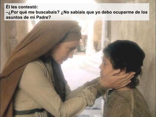 Él les contestó:
–¿Por qué me buscabais? ¿No sabíais que yo debo ocuparme de los
asuntos de mi Padre?
 