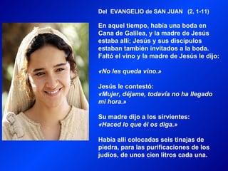 Del EVANGELIO de SAN JUAN (2, 1-11)

En aquel tiempo, había una boda en
Cana de Galilea, y la madre de Jesús
estaba allí; Jesús y sus discípulos
estaban también invitados a la boda.
Faltó el vino y la madre de Jesús le dijo:

«No les queda vino.»

Jesús le contestó:
«Mujer, déjame, todavía no ha llegado
mi hora.»

Su madre dijo a los sirvientes:
«Haced lo que él os diga.»

Había allí colocadas seis tinajas de
piedra, para las purificaciones de los
judíos, de unos cien litros cada una.
 