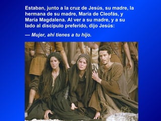 Estaban, junto a la cruz de Jesús, su madre, la
hermana de su madre, María de Cleofás, y
María Magdalena. Al ver a su madre, y a su
lado al discípulo preferido, dijo Jesús:
— Mujer, ahí tienes a tu hijo.
 