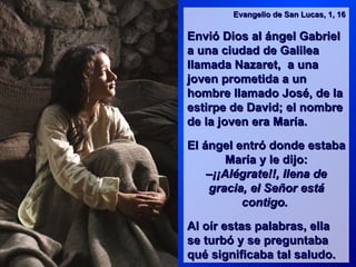 Evangelio de San Lucas, 1, 16

Envió Dios al ángel Gabriel
a una ciudad de Galilea
llamada Nazaret, a una
joven prometida a un
hombre llamado José, de la
estirpe de David; el nombre
de la joven era María.

El ángel entró donde estaba
        María y le dijo:
    –¡¡Alégrate!!, llena de
    gracia, el Señor está
          contigo.

Al oír estas palabras, ella
se turbó y se preguntaba
qué significaba tal saludo.
 