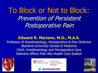 To Block or Not to Block:
Prevention of Persistent
Postoperative Pain
Edward R. Mariano, M.D., M.A.S.
Professor of Anesthesiology, Perioperative & Pain Medicine
Stanford University School of Medicine
Chief, Anesthesiology and Perioperative Care
Veterans Affairs Palo Alto Health Care System
@EMARIANOMD
 