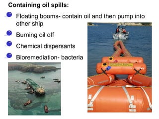 Containing oil spills:
• Floating booms- contain oil and then pump into
other ship
• Burning oil off
• Chemical dispersants
• Bioremediation- bacteria
 