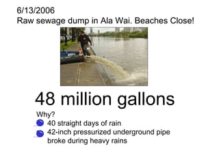 6/13/2006
Raw sewage dump in Ala Wai. Beaches Close!
48 million gallons
Why?
• 40 straight days of rain
• 42-inch pressurized underground pipe
broke during heavy rains
 