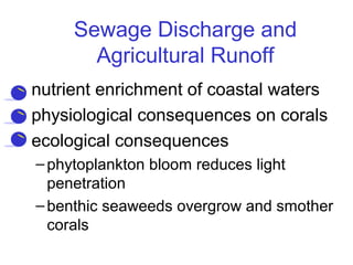 Sewage Discharge and
Agricultural Runoff
• nutrient enrichment of coastal waters
• physiological consequences on corals
• ecological consequences
–phytoplankton bloom reduces light
penetration
–benthic seaweeds overgrow and smother
corals
 