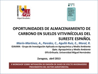II Workshop sobre mitigación de gases de efecto invernadero
provinientes del sector agroforestal.
II WORKSHOP SOBRE MITIGACIÓN DE EMISIÓN DE GASES DE EFECTO INVERNADERO
PROVINIENTES DEL SECTOR AGROFORESTAL
OPORTUNIDADES DE ALMACENAMIENTO DE
CARBONO EN SUELOS VITIVINÍCOLAS DEL
SURESTE ESPAÑOL
Marín-Martínez, A., Paredes, C., Agulló Ruiz, E., Moral, R.
GIAAMA - Grupo de Investigación Aplicada en Agroquímica y Medio Ambiente
Dpto. Agroquímica y Medio Ambiente
EPS-Orihuela. Universidad Miguel Hernández
Zaragoza, abril 2013
 