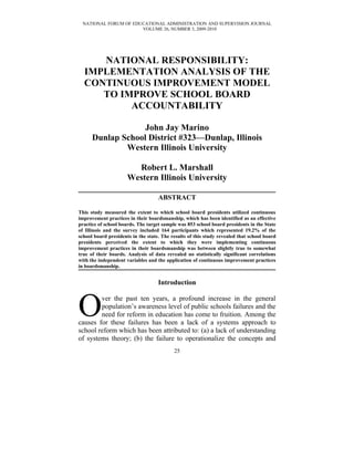 NATIONAL FORUM OF EDUCATIONAL ADMINISTRATION AND SUPERVISION JOURNAL
                      VOLUME 26, NUMBER 3, 2009-2010




     NATIONAL RESPONSIBILITY:
  IMPLEMENTATION ANALYSIS OF THE
  CONTINUOUS IMPROVEMENT MODEL
     TO IMPROVE SCHOOL BOARD
          ACCOUNTABILITY

                   John Jay Marino
      Dunlap School District #323—Dunlap, Illinois
              Western Illinois University

                        Robert L. Marshall
                      Western Illinois University

                                    ABSTRACT

This study measured the extent to which school board presidents utilized continuous
improvement practices in their boardsmanship, which has been identified as an effective
practice of school boards. The target sample was 853 school board presidents in the State
of Illinois and the survey included 164 participants which represented 19.2% of the
school board presidents in the state. The results of this study revealed that school board
presidents perceived the extent to which they were implementing continuous
improvement practices in their boardsmanship was between slightly true to somewhat
true of their boards. Analysis of data revealed no statistically significant correlations
with the independent variables and the application of continuous improvement practices
in boardsmanship.


                                    Introduction



O       ver the past ten years, a profound increase in the general
        population’s awareness level of public schools failures and the
        need for reform in education has come to fruition. Among the
causes for these failures has been a lack of a systems approach to
school reform which has been attributed to: (a) a lack of understanding
of systems theory; (b) the failure to operationalize the concepts and
                                           25
 