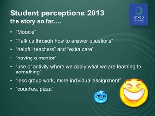 Student perceptions 2013
the story so far….
• “Moodle”
• “Talk us through how to answer questions”
• “helpful teachers” and “extra care”
• “having a mentor”
• “use of activity where we apply what we are learning to
something”
• “less group work, more individual assignment”
• “couches, pizza”
 