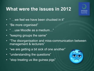 What were the issues in 2012
• “ …we feel we have been chucked in it”
• “Be more organised”
• “ …use Moodle as a medium…”
• “keeping groups the same”
• “The disorganisation and miss-communication between
management & lecturers”
• “we are getting a bit sick of one another”
• “understanding the questions”
• “stop treating us like guinea pigs”
 