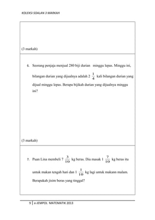 KOLEKSI SOALAN 3 MARKAH
(3 markah)
6. Seorang penjaja menjual 280 biji durian minggu lepas. Minggu ini,
bilangan durian yang dijualnya adalah 2
4
1
kali bilangan durian yang
dijual minggu lepas. Berapa bijikah durian yang dijualnya minggu
ini?
(3 markah)
7. Puan Lina membeli 7
10
3
kg beras. Dia masak 1
10
7
kg beras itu
untuk makan tengah hari dan 1
10
1
kg lagi untuk makann malam.
Berapakah jisim beras yang tinggal?
9 e-JEMPOL MATEMATIK 2013
 