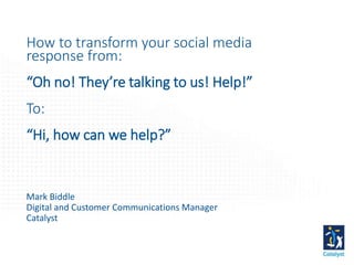 How to transform your social media
response from:
“Oh no! They’re talking to us! Help!”
To:
“Hi, how can we help?”
Mark Biddle
Digital and Customer Communications Manager
Catalyst
 