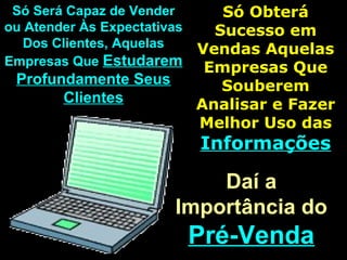 Só Será Capaz de VenderSó Será Capaz de Vender
ou Atender Às Expectativasou Atender Às Expectativas
Dos Clientes, AquelasDos Clientes, Aquelas
Empresas QueEmpresas Que EstudaremEstudarem
Profundamente SeusProfundamente Seus
ClientesClientes
Só ObteráSó Obterá
Sucesso emSucesso em
Vendas AquelasVendas Aquelas
Empresas QueEmpresas Que
SouberemSouberem
Analisar e FazerAnalisar e Fazer
Melhor Uso dasMelhor Uso das
InformaçõesInformações
Daí aDaí a
Importância doImportância do
Pré-VendaPré-Venda
 