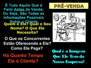 PRÉ-VENDAPRÉ-VENDAÉ Tudo Aquilo Que éÉ Tudo Aquilo Que é
FeitoFeito AntesAntes da Venda;da Venda;
Ou Seja, São Todas asOu Seja, São Todas as
Informações PossíveisInformações Possíveis
Sobre o ClienteSobre o Cliente
Quem é Ele? Qual o SeuQuem é Ele? Qual o Seu
Nome? O Que EleNome? O Que Ele
Necessita?Necessita?
O Que os ConcorrentesO Que os Concorrentes
Estão Oferecendo a Ele?Estão Oferecendo a Ele?
Como Ele Paga?Como Ele Paga?
Há Quanto TempoHá Quanto Tempo
Ele é Cliente?Ele é Cliente?
Qual é a ImagemQual é a Imagem
Que Ele TemdaQue Ele Temda
Nossa Empresa?Nossa Empresa?
 