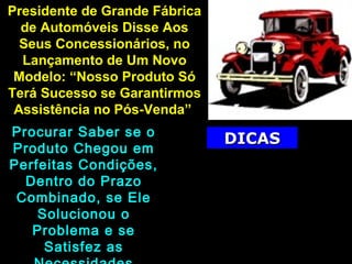 Presidente de Grande FábricaPresidente de Grande Fábrica
de Automóveis Disse Aosde Automóveis Disse Aos
Seus Concessionários, noSeus Concessionários, no
Lançamento de Um NovoLançamento de Um Novo
Modelo: “Nosso Produto SóModelo: “Nosso Produto Só
Terá Sucesso se GarantirmosTerá Sucesso se Garantirmos
Assistência no Pós-Venda”Assistência no Pós-Venda”
Procurar Saber se oProcurar Saber se o
Produto Chegou emProduto Chegou em
Perfeitas Condições,Perfeitas Condições,
Dentro do PrazoDentro do Prazo
Combinado, se EleCombinado, se Ele
Solucionou oSolucionou o
Problema e seProblema e se
Satisfez asSatisfez as
DICASDICAS
Verificar se o Cliente
Necessita de Suporte Para o
Funcionamento do
Produto, Orientando Sua
Instalação, o Uso Adequado e
Como Tirar o Melhor Proveito
 