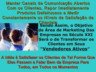 Sendo Assim, o Objetivo
da Área de Marketing Das
Empresas no Século XXI
Será o de Transformar os
Clientes em Seus
“Vendedores Ativos”
A Idéia é Satisfazer os Clientes de Tal Forma QueA Idéia é Satisfazer os Clientes de Tal Forma Que
Eles Passem a Falar Bem da Empresa ParaEles Passem a Falar Bem da Empresa Para
Todos, em Todos os MomentosTodos, em Todos os Momentos
Manter Canais de Comunicação AbertosManter Canais de Comunicação Abertos
Com os Clientes, Repor ImediatamenteCom os Clientes, Repor Imediatamente
Produtos Defeituosos e MedirProdutos Defeituosos e Medir
Constantemente os Níveis de Satisfação daConstantemente os Níveis de Satisfação da
ClientelaClientela
 