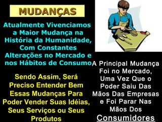 MUDANÇASMUDANÇAS
Atualmente VivenciamosAtualmente Vivenciamos
a Maior Mudança naa Maior Mudança na
História da Humanidade,História da Humanidade,
Com ConstantesCom Constantes
Alterações no Mercado eAlterações no Mercado e
nos Hábitos de Consumonos Hábitos de ConsumoA Principal MudançaA Principal Mudança
Foi no Mercado,Foi no Mercado,
Uma Vez Que oUma Vez Que o
Poder Saiu DasPoder Saiu Das
Mãos Das EmpresasMãos Das Empresas
e Foi Parar Nase Foi Parar Nas
Mãos DosMãos Dos
ConsumidoresConsumidores
Sendo Assim, SeráSendo Assim, Será
Preciso Entender BemPreciso Entender Bem
Essas Mudanças ParaEssas Mudanças Para
Poder Vender Suas Idéias,Poder Vender Suas Idéias,
Seus Serviços ou SeusSeus Serviços ou Seus
ProdutosProdutos
 