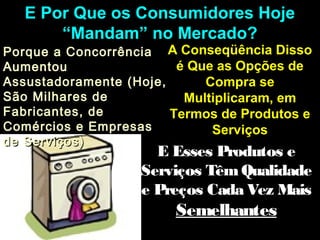 E Por Que os Consumidores HojeE Por Que os Consumidores Hoje
“Mandam” no Mercado?“Mandam” no Mercado?
Porque a ConcorrênciaPorque a Concorrência
AumentouAumentou
Assustadoramente (Hoje,Assustadoramente (Hoje,
São Milhares deSão Milhares de
Fabricantes, deFabricantes, de
Comércios e EmpresasComércios e Empresas
de Serviços)de Serviços)
A Conseqüência DissoA Conseqüência Disso
é Que as Opções deé Que as Opções de
Compra seCompra se
Multiplicaram, emMultiplicaram, em
Termos de Produtos eTermos de Produtos e
ServiçosServiços
E Esses Produtos eE Esses Produtos e
Serviços TêmQualidadeServiços TêmQualidade
e Preços Cada Vez Maise Preços Cada Vez Mais
SemelhantesSemelhantes
 