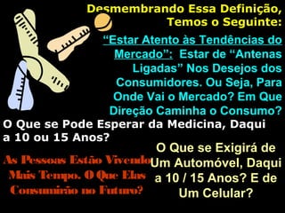 Desmembrando Essa Definição,Desmembrando Essa Definição,
Temos o Seguinte:Temos o Seguinte:
““Estar Atento às Tendências doEstar Atento às Tendências do
Mercado”:Mercado”: Estar de “AntenasEstar de “Antenas
Ligadas” Nos Desejos dosLigadas” Nos Desejos dos
Consumidores. Ou Seja, ParaConsumidores. Ou Seja, Para
Onde Vai o Mercado?Onde Vai o Mercado? Em QueEm Que
Direção Caminha o Consumo?Direção Caminha o Consumo?
O Que se Pode Esperar da Medicina, DaquiO Que se Pode Esperar da Medicina, Daqui
a 10 ou 15 Anos?a 10 ou 15 Anos?
As Pessoas Estão VivendoAs Pessoas Estão Vivendo
Mais Tempo. OQue ElasMais Tempo. OQue Elas
Consumirão no Futuro?Consumirão no Futuro?
O Que se Exigirá deO Que se Exigirá de
Um Automóvel, DaquiUm Automóvel, Daqui
a 10 / 15 Anos? E dea 10 / 15 Anos? E de
Um Celular?Um Celular?
 