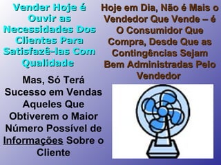Hoje em Dia, Não é Mais oHoje em Dia, Não é Mais o
Vendedor Que Vende – éVendedor Que Vende – é
O Consumidor QueO Consumidor Que
Compra, Desde Que asCompra, Desde Que as
Contingências SejamContingências Sejam
Bem Administradas PeloBem Administradas Pelo
VendedorVendedor
Vender Hoje éVender Hoje é
Ouvir asOuvir as
Necessidades DosNecessidades Dos
Clientes ParaClientes Para
Satisfazê-las ComSatisfazê-las Com
QualidadeQualidade
Mas, Só Terá
Sucesso em Vendas
Aqueles Que
Obtiverem o Maior
Número Possível de
Informações Sobre o
Cliente
 