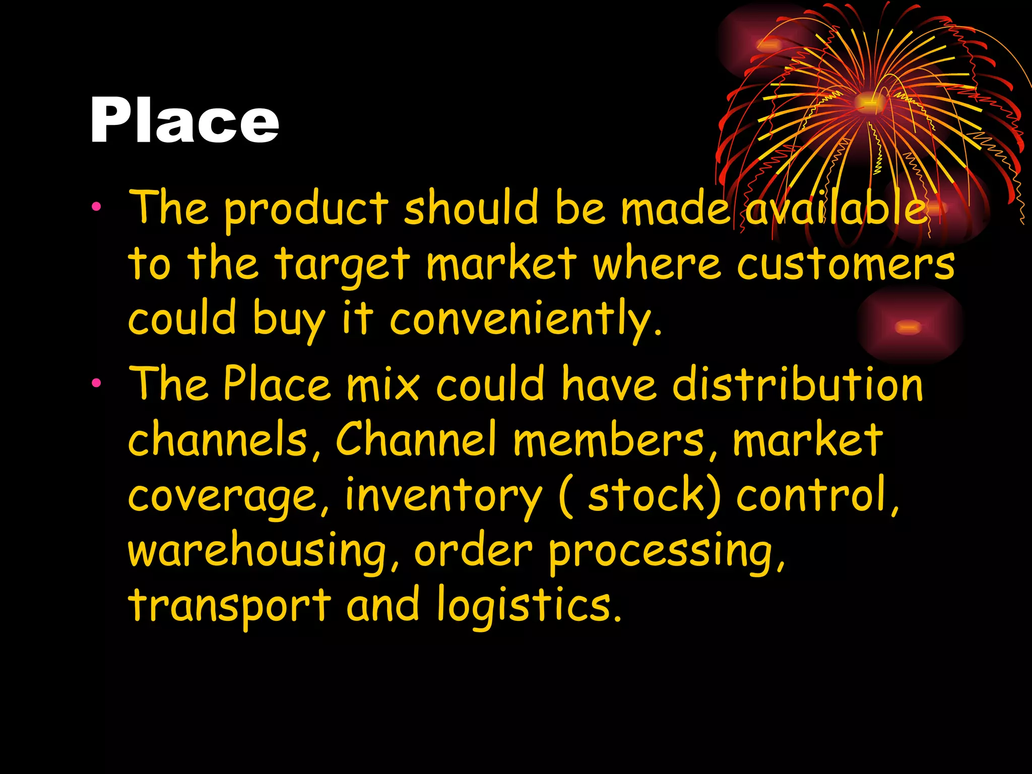 Place The product should be made available to the target market where customers could buy it conveniently. The Place mix could have distribution channels, Channel members, market coverage, inventory ( stock) control, warehousing, order processing, transport and logistics. 