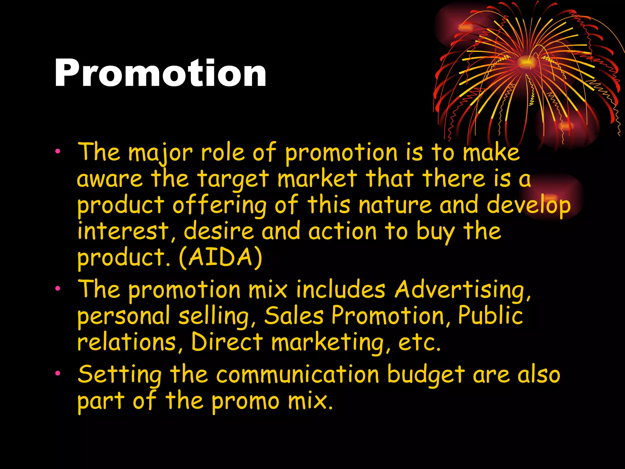 Promotion The major role of promotion is to make aware the target market that there is a product offering of this nature and develop interest, desire and action to buy the product. (AIDA) The promotion mix includes Advertising, personal selling, Sales Promotion, Public relations, Direct marketing, etc. Setting the communication budget are also part of the promo mix. 