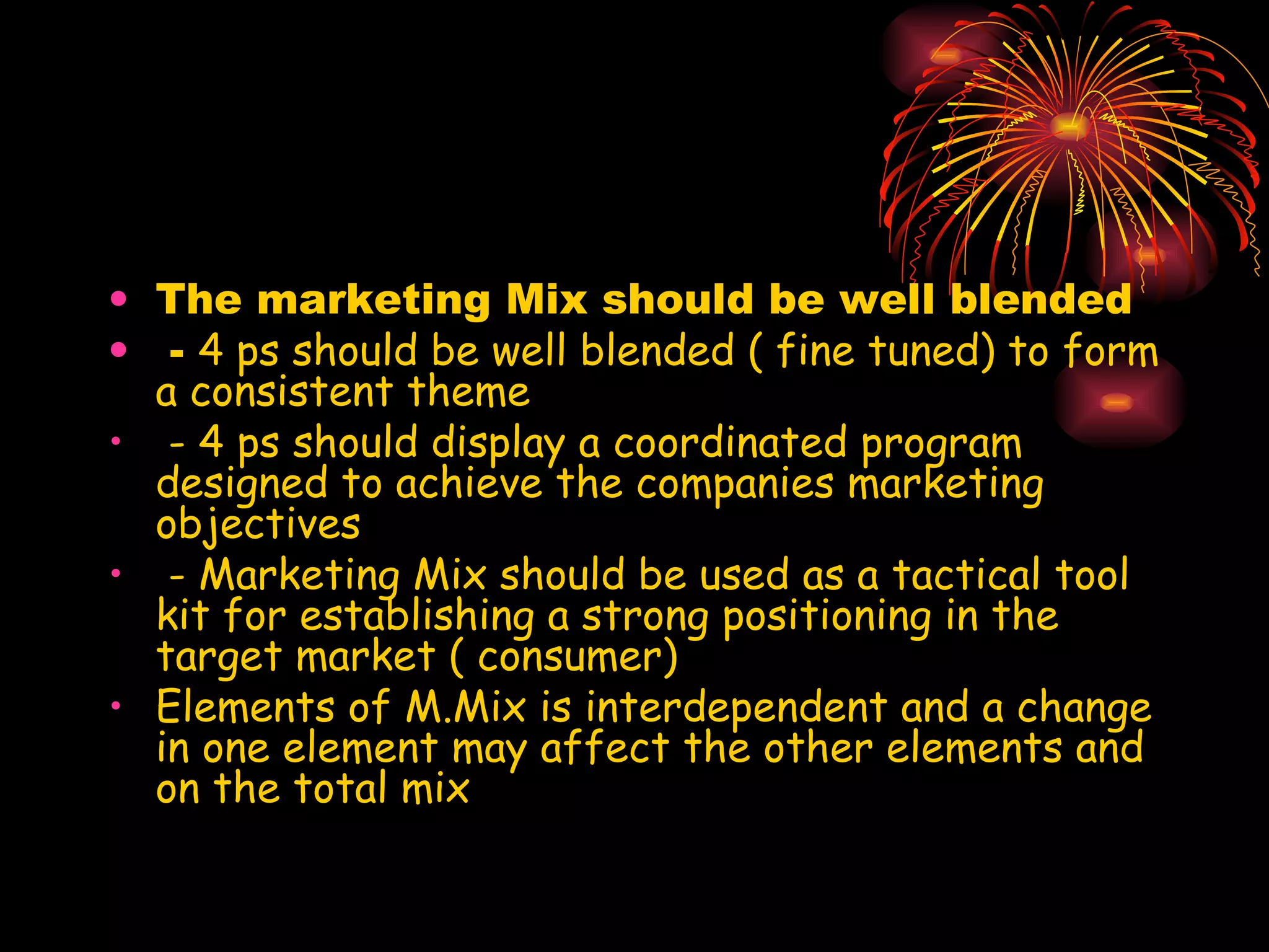 The marketing Mix should be well blended -  4 ps should be well blended ( fine tuned) to form a consistent theme - 4 ps should display a coordinated program designed to achieve the companies marketing objectives - Marketing Mix should be used as a tactical tool kit for establishing a strong positioning in the target market ( consumer) Elements of M.Mix is interdependent and a change in one element may affect the other elements and on the total mix 