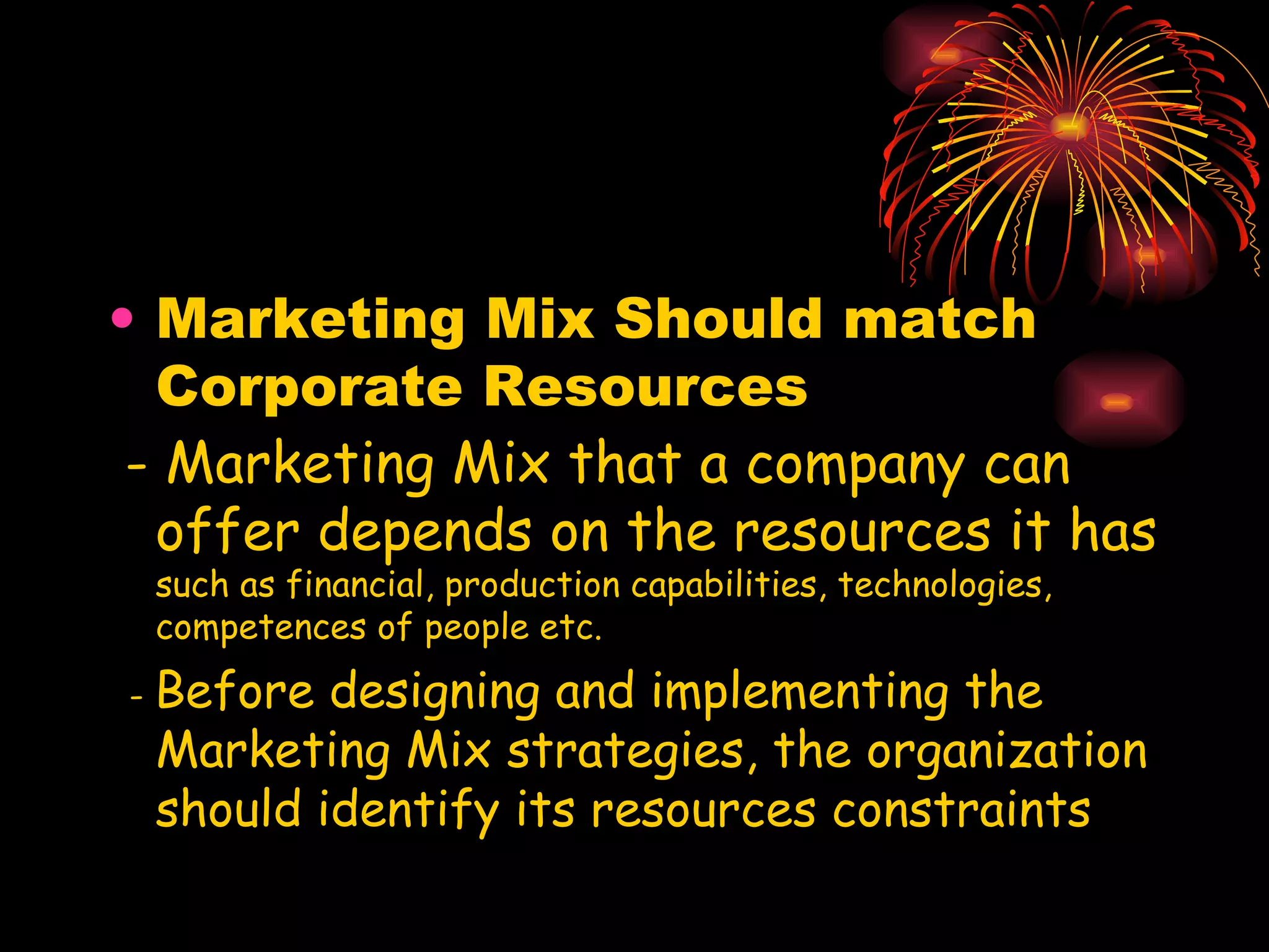 Marketing Mix Should match Corporate Resources - Marketing Mix that a company can offer depends on the resources it has  such as financial, production capabilities, technologies, competences of people etc. -  Before designing and implementing the Marketing Mix strategies, the organization should identify its resources constraints 