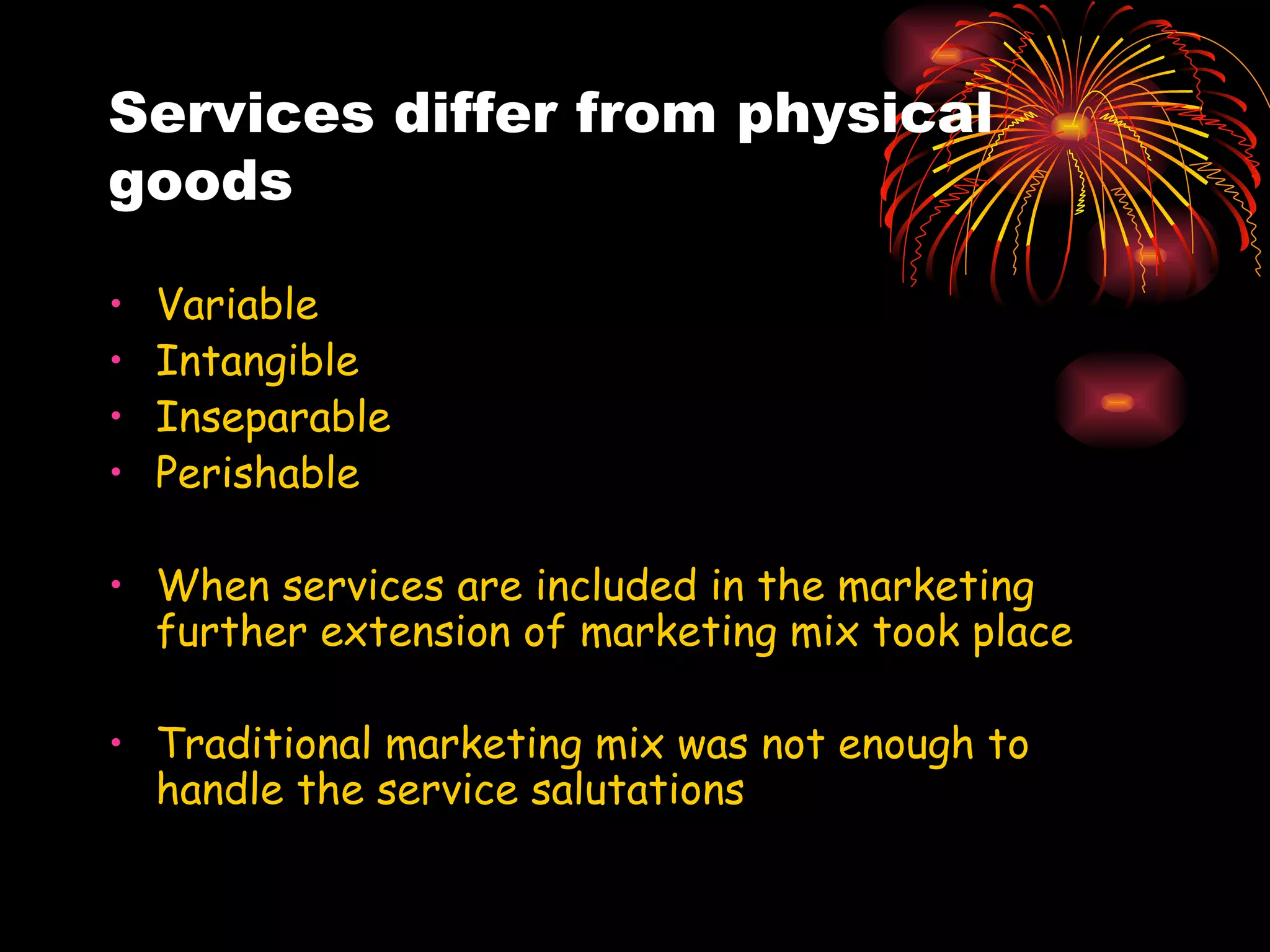 Services differ from physical goods  Variable Intangible Inseparable Perishable When services are included in the marketing further extension of marketing mix took place Traditional marketing mix was not enough to handle the service salutations 