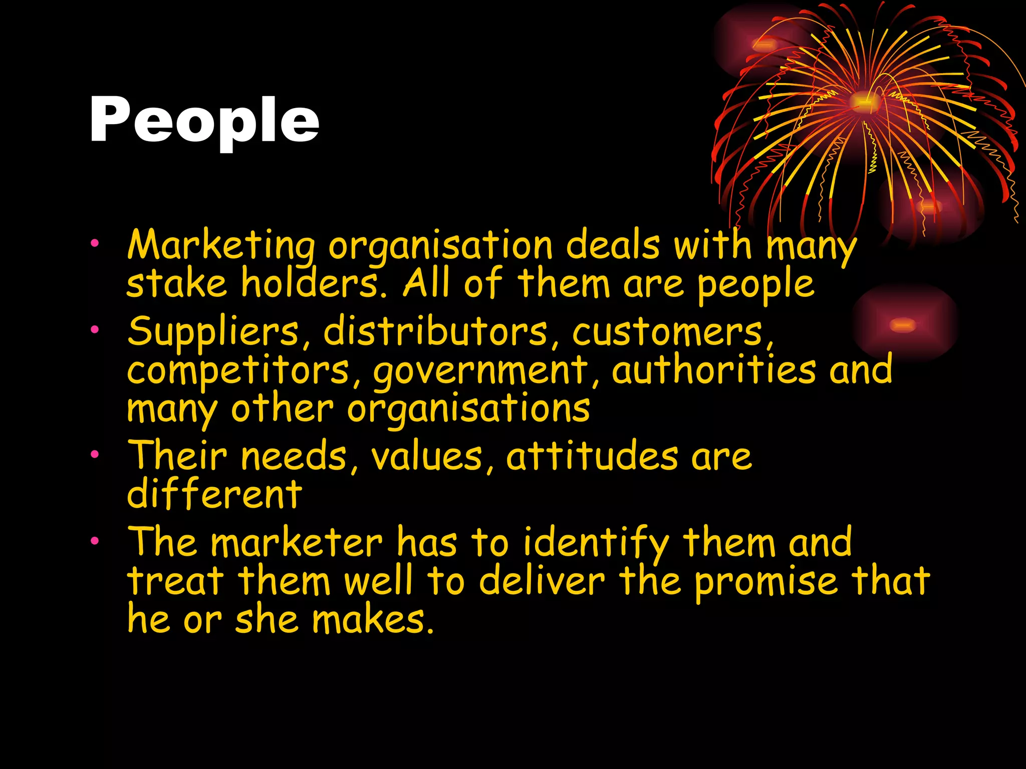 People Marketing organisation deals with many stake holders. All of them are people Suppliers, distributors, customers, competitors, government, authorities and many other organisations Their needs, values, attitudes are different The marketer has to identify them and treat them well to deliver the promise that he or she makes. 