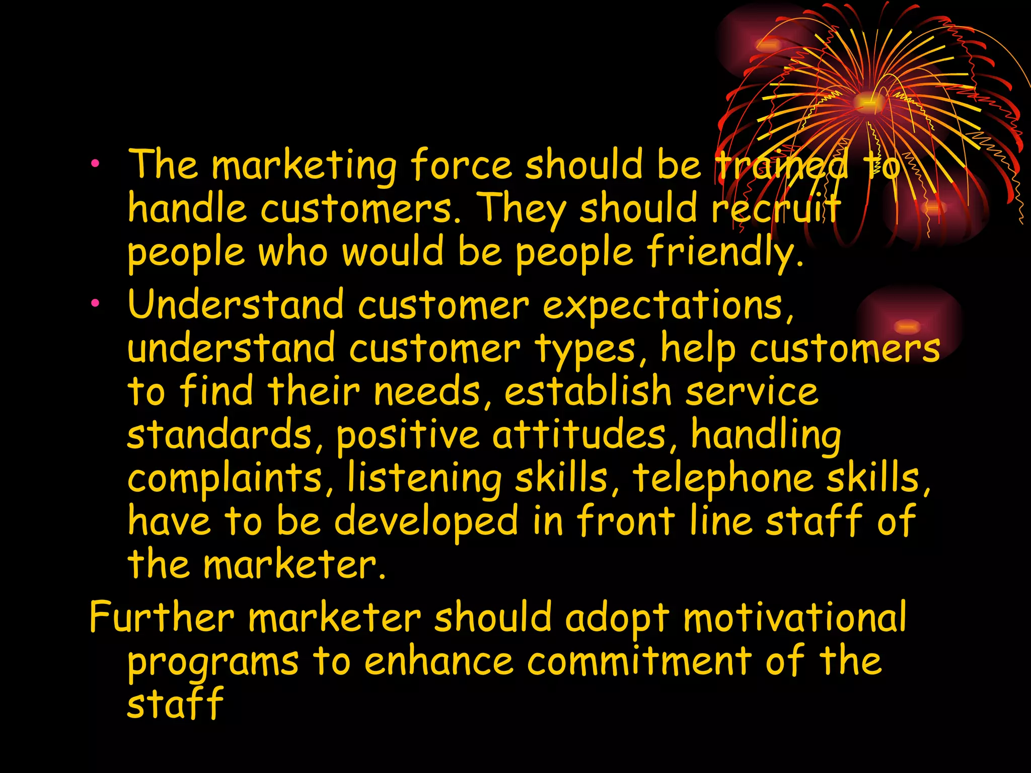 The marketing force should be trained to handle customers. They should recruit people who would be people friendly. Understand customer expectations, understand customer types, help customers to find their needs, establish service standards, positive attitudes, handling complaints, listening skills, telephone skills, have to be developed in front line staff of the marketer. Further marketer should adopt motivational programs to enhance commitment of the staff 