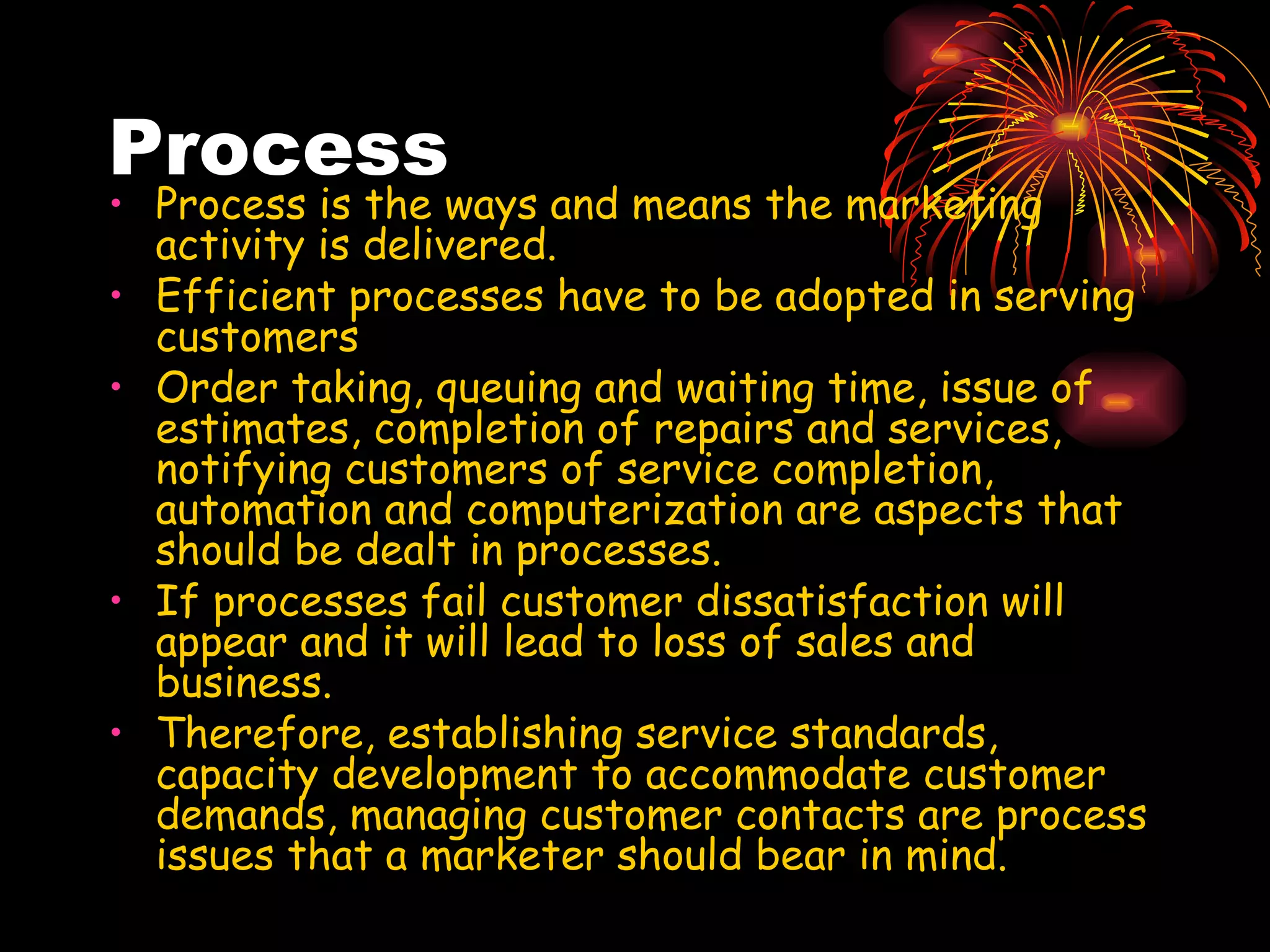Process Process is the ways and means the marketing activity is delivered. Efficient processes have to be adopted in serving customers Order taking, queuing and waiting time, issue of estimates, completion of repairs and services, notifying customers of service completion, automation and computerization are aspects that should be dealt in processes. If processes fail customer dissatisfaction will appear and it will lead to loss of sales and business. Therefore, establishing service standards, capacity development to accommodate customer demands, managing customer contacts are process issues that a marketer should bear in mind.  