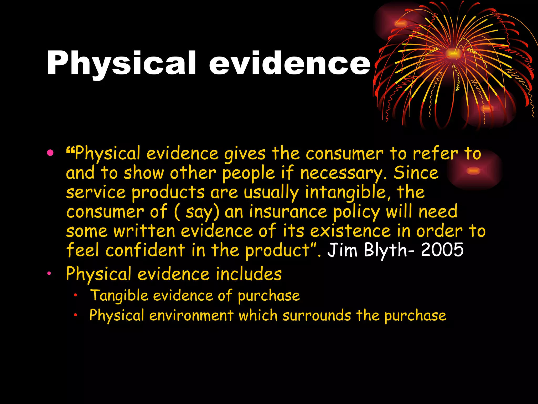 Physical evidence “ Physical evidence gives the consumer to refer to and to show other people if necessary. Since service products are usually intangible, the consumer of ( say) an insurance policy will need some written evidence of its existence in order to feel confident in the product”.  Jim Blyth- 2005   Physical evidence includes  Tangible evidence of purchase Physical environment which surrounds the purchase 