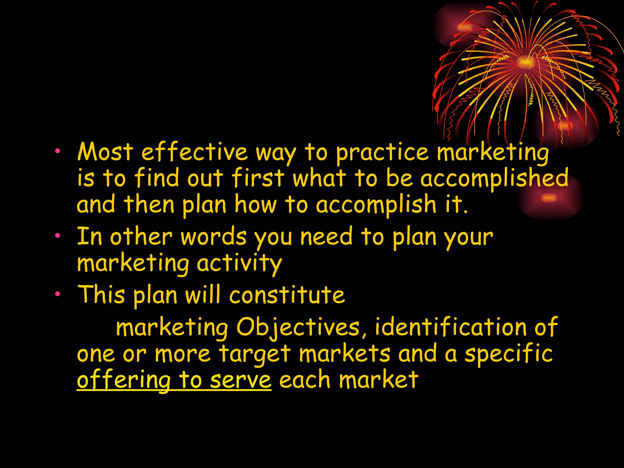 Most effective way to practice marketing is to find out first what to be accomplished and then plan how to accomplish it.  In other words you need to plan your marketing activity This plan will constitute  marketing Objectives, identification of one or more target markets and a specific  offering to serve  each market 