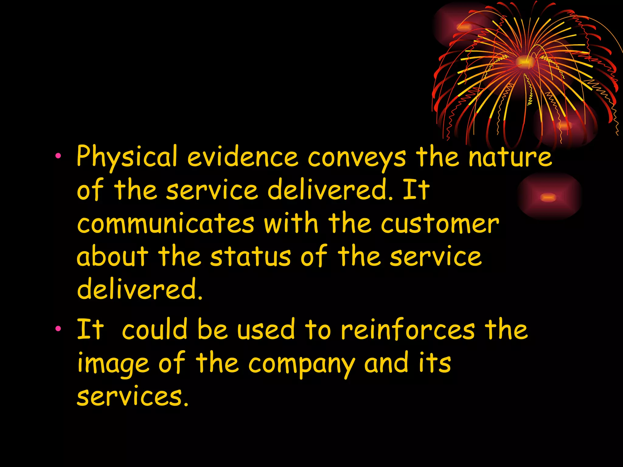 Physical evidence conveys the nature of the service delivered. It communicates with the customer about the status of the service delivered.  It  could be used to reinforces the image of the company and its services. 